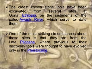  The oldest known stone tools have been
  excavated    from   several  sites   at
  Gona, Ethiopia, on the sediments of the
  paleo-Awash River, which serve to date
  them.

 One of the most striking circumstances about
  these sites is that they are from the
  Late Pliocene, where previous to their
  discovery tools were thought to have evolved
  only in the Pleistocene.
 