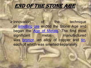 End of the Stone Age

 Innovation      of     the     technique
  of smelting ore ended the Stone Age and
  began the Age of Metals. The first most
  significant     metal       manufactured
  was bronze, an alloy of copper and tin,
  each of which was smelted separately.
 