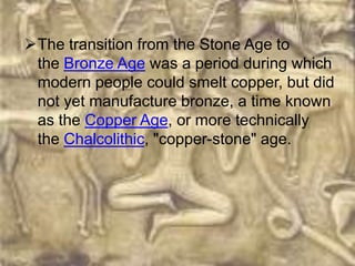 The transition from the Stone Age to
 the Bronze Age was a period during which
 modern people could smelt copper, but did
 not yet manufacture bronze, a time known
 as the Copper Age, or more technically
 the Chalcolithic, "copper-stone" age.
 