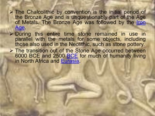  The Chalcolithic by convention is the initial period of
  the Bronze Age and is unquestionably part of the Age
  of Metals. The Bronze Age was followed by the Iron
  Age.
 During this entire time stone remained in use in
  parallel with the metals for some objects, including
  those also used in the Neolithic, such as stone pottery.
 The transition out of the Stone Age occurred between
  6000 BCE and 2500 BCE for much of humanity living
  in North Africa and Eurasia.
 