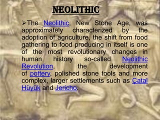 Neolithic
The Neolithic, New Stone Age, was
approximately characterized by the
adoption of agriculture, the shift from food
gathering to food producing in itself is one
of the most revolutionary changes in
human       history   so-called      Neolithic
Revolution,         the        development
of pottery, polished stone tools and more
complex, larger settlements such as Çatal
Hüyük and Jericho.
 