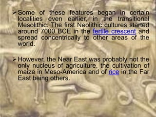  Some of these features began in certain
  localities even earlier, in the transitional
  Mesolithic. The first Neolithic cultures started
  around 7000 BCE in the fertile crescent and
  spread concentrically to other areas of the
  world.

 However, the Near East was probably not the
  only nucleus of agriculture, the cultivation of
  maize in Meso-America and of rice in the Far
  East being others.
 