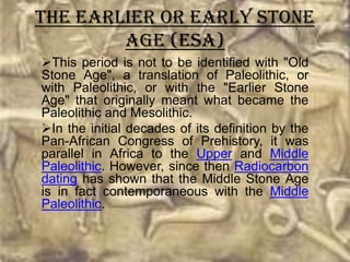 The Earlier or Early Stone
        Age (ESA)
This period is not to be identified with "Old
Stone Age", a translation of Paleolithic, or
with Paleolithic, or with the "Earlier Stone
Age" that originally meant what became the
Paleolithic and Mesolithic.
In the initial decades of its definition by the
Pan-African Congress of Prehistory, it was
parallel in Africa to the Upper and Middle
Paleolithic. However, since then Radiocarbon
dating has shown that the Middle Stone Age
is in fact contemporaneous with the Middle
Paleolithic.
 