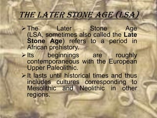 The Later Stone Age (LSA)
 The        Later         Stone      Age
  (LSA, sometimes also called the Late
  Stone Age) refers to a period in
  African prehistory.
 Its     beginnings        are    roughly
  contemporaneous with the European
  Upper Paleolithic.
 It lasts until historical times and thus
  includes cultures corresponding to
  Mesolithic and Neolithic in other
  regions.
 