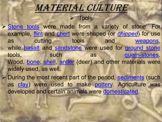 Material culture
                           Tools
 Stone tools were made from a variety of stone. For
  example, flint and chert were shaped (or chipped) for use
  as        cutting        tools       and         weapons,
  while basalt and sandstone were used for ground stone
  tools,           such           as           quern-stones.
  Wood, bone, shell, antler (deer) and other materials were
  widely used, as well.
 During the most recent part of the period, sediments (such
  as clay) were used to make pottery. Agriculture was
  developed and certain animals were domesticated.
 