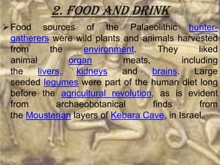 2. Food and drink
 Food sources of the Palaeolithic hunter-
  gatherers were wild plants and animals harvested
  from       the      environment.     They       liked
  animal          organ       meats,         including
  the    livers,    kidneys   and    brains.    Large
  seeded legumes were part of the human diet long
  before the agricultural revolution, as is evident
  from         archaeobotanical      finds        from
  the Mousterian layers of Kebara Cave, in Israel.
 