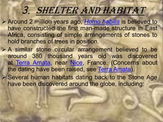 3. Shelter And Habitat
 Around 2 million years ago, Homo habilis is believed to
  have constructed the first man-made structure in East
  Africa, consisting of simple arrangements of stones to
  hold branches of trees in position.
 A similar stone circular arrangement believed to be
  around 380 thousand years old was discovered
  at Terra Amata, near Nice, France. (Concerns about
  the dating have been raised, see Terra Amata).
 Several human habitats dating back to the Stone Age
  have been discovered around the globe, including:
 