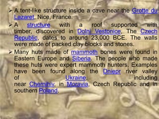  A tent-like structure inside a cave near the Grotte du
  Lazaret, Nice, France.
 A structure       with    a    roof  supported    with
  timber, discovered in Dolni Vestonice, The Czech
  Republic, dates to around 23,000 BCE. The walls
  were made of packed clay blocks and stones.
 Many huts made of mammoth bones were found in
  Eastern Europe and Siberia. The people who made
  these huts were expert mammoth hunters. Examples
  have been found along the Dniepr river valley
  of                   Ukraine,                including
  near Chernihiv, in Moravia, Czech Republic and in
  southern Poland.
 