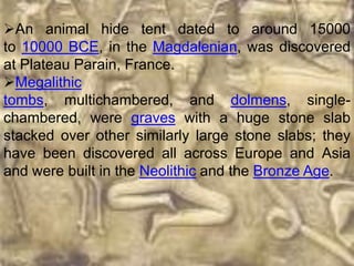 An animal hide tent dated to around 15000
to 10000 BCE, in the Magdalenian, was discovered
at Plateau Parain, France.
Megalithic
tombs, multichambered, and dolmens, single-
chambered, were graves with a huge stone slab
stacked over other similarly large stone slabs; they
have been discovered all across Europe and Asia
and were built in the Neolithic and the Bronze Age.
 