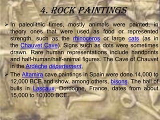 4. Rock paintings
 In paleolithic times, mostly animals were painted, in
  theory ones that were used as food or represented
  strength, such as the rhinoceros or large cats (as in
  the Chauvet Cave). Signs such as dots were sometimes
  drawn. Rare human representations include handprints
  and half-human/half-animal figures. The Cave of Chauvet
  in the Ardèche département,
 The Altamira cave paintings in Spain were done 14,000 to
  12,000 BCE and show, among others, bisons. The hall of
  bulls in Lascaux, Dordogne, France, dates from about
  15,000 to 10,000 BCE.
 