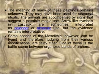  The meaning of many of these paintings remains
  unknown. They may have been used for seasonal
  rituals. The animals are accompanied by signs that
  suggest a possible magic use. Arrow-like symbols
  in     Lascaux     are     sometimes      interpreted
  as calendar or almanac use, but the evidence
  remains interpretative.
 Some scenes of the Mesolithic, however, can be
  typed and therefore, judging from their various
  modifications, are fairly clear. One of these is the
  battle scene between organized bands of archers.
 