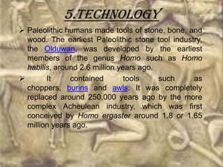 5.Technology
 Paleolithic humans made tools of stone, bone, and
  wood. The earliest Paleolithic stone tool industry,
  the Olduwan, was developed by the earliest
  members of the genus Homo such as Homo
  habilis, around 2.6 million years ago.
       It     contained        tools    such     as
  choppers, burins and awls. It was completely
  replaced around 250,000 years ago by the more
  complex Acheulean industry, which was first
  conceived by Homo ergaster around 1.8 or 1.65
  million years ago.
 