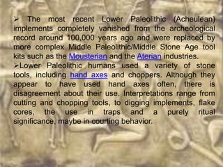  The most recent Lower Paleolithic (Acheulean)
implements completely vanished from the archeological
record around 100,000 years ago and were replaced by
more complex Middle Paleolithic/Middle Stone Age tool
kits such as the Mousterian and the Aterian industries.
Lower Paleolithic humans used a variety of stone
tools, including hand axes and choppers. Although they
appear to have used hand axes often, there is
disagreement about their use. Interpretations range from
cutting and chopping tools, to digging implements, flake
cores, the use in traps and a purely ritual
significance, maybe in courting behavior.
 