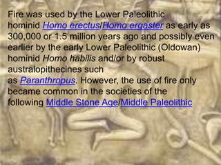 Fire was used by the Lower Paleolithic
hominid Homo erectus/Homo ergaster as early as
300,000 or 1.5 million years ago and possibly even
earlier by the early Lower Paleolithic (Oldowan)
hominid Homo habilis and/or by robust
australopithecines such
as Paranthropus. However, the use of fire only
became common in the societies of the
following Middle Stone Age/Middle Paleolithic
 