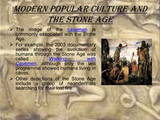 Modern popular culture and
       the Stone Age
 The image of the caveman is
  commonly associated with the Stone
  Age.
 For example, the 2003 documentary
  series showing the evolution of
  humans through the Stone Age was
  called          Walking        with
  Cavemen, although only the last
  programme showed humans living in
  caves.
 Other depictions of the Stone Age
  include a group of neanderthals
  searching for their lost fire.
 
