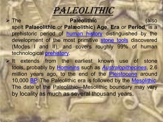 Paleolithic
 The                      Paleolithic                  (also
  spelt Palaeolithic or Palæolithic) Age, Era or Period, is a
  prehistoric period of human history distinguished by the
  development of the most primitive stone tools discovered
  (Modes I and II), and covers roughly 99% of human
  technological prehistory.
 It extends from the earliest known use of stone
  tools, probably by Hominins such as Australopithecines, 2.6
  million years ago, to the end of the Pleistocene around
  10,000 BP. The Paleolithic era is followed by the Mesolithic.
  The date of the Paleolithic—Mesolithic boundary may vary
  by locality as much as several thousand years.
 