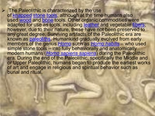  The Paleolithic is characterized by the use
  of knapped stone tools, although at the time humans also
  used wood and bone tools. Other organic commodities were
  adapted for use as tools, including leather and vegetable fibers;
  however, due to their nature, these have not been preserved to
  any great degree. Surviving artifacts of the Paleolithic era are
  known as paleoliths. Humankind gradually evolved from early
  members of the genus Homo such as Homo habilis – who used
  simple stone tools – into fully behaviorally and anatomically
  modern humans (Homo sapiens sapiens) during the Paleolithic
  era. During the end of the Paleolithic, specifically the Middle and
  or Upper Paleolithic, humans began to produce the earliest works
  of art and engage in religious and spiritual behavior such as
  burial and ritual.
 
