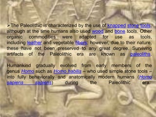 The Paleolithic is characterized by the use of knapped stone tools,
although at the time humans also used wood and bone tools. Other
organic commodities were adapted for use as tools,
including leather and vegetable fibers; however, due to their nature,
these have not been preserved to any great degree. Surviving
artifacts of the Paleolithic era are known as paleoliths.

Humankind gradually evolved from early members of the
genus Homo such as Homo habilis – who used simple stone tools –
into fully behaviorally and anatomically modern humans (Homo
sapiens      sapiens)      during    the    Paleolithic   era.
 