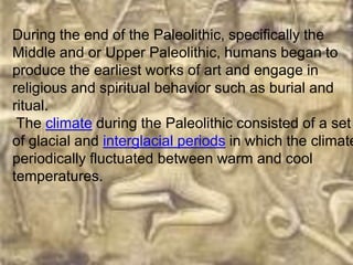 During the end of the Paleolithic, specifically the
Middle and or Upper Paleolithic, humans began to
produce the earliest works of art and engage in
religious and spiritual behavior such as burial and
ritual.
 The climate during the Paleolithic consisted of a set
of glacial and interglacial periods in which the climate
periodically fluctuated between warm and cool
temperatures.
 