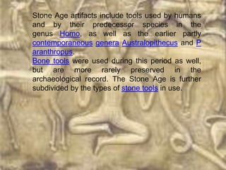 Stone Age artifacts include tools used by humans
and by their predecessor species in the
genus Homo, as well as the earlier partly
contemporaneous genera Australopithecus and P
aranthropus.
Bone tools were used during this period as well,
but are more rarely preserved in the
archaeological record. The Stone Age is further
subdivided by the types of stone tools in use.
 