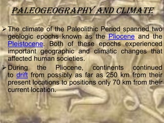 Paleogeography And Climate
 The climate of the Paleolithic Period spanned two
  geologic epochs known as the Pliocene and the
  Pleistocene. Both of these epochs experienced
  important geographic and climatic changes that
  affected human societies.
 During the Pliocene, continents continued
  to drift from possibly as far as 250 km from their
  present locations to positions only 70 km from their
  current location.
 