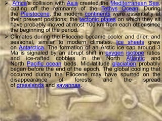  Africa's collision with Asia created the Mediterranean Sea,
  cutting off the remnants of the Tethys Ocean. During
  the Pleistocene, the modern continents were essentially at
  their present positions; the tectonic plates on which they sit
  have probably moved at most 100 km from each other since
  the beginning of the period.
 Climates during the Pliocene became cooler and drier, and
  seasonal, similar to modern climates. Ice sheets grew
  on Antarctica. The formation of an Arctic ice cap around 3
  Ma is signaled by an abrupt shift in oxygen isotope ratios
  and ice-rafted cobbles in the North Atlantic and
  North Pacific ocean beds. Mid-latitude glaciation probably
  began before the end of the epoch. The global cooling that
  occurred during the Pliocene may have spurred on the
  disappearance        of    forests     and     the     spread
  of grasslands and savannas.
 