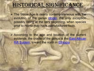Historical Significance
 The Stone Age is nearly contemporaneous with the
  evolution of the genus Homo, the only exception
  possibly being at the very beginning, when species
  prior to Homo may have manufactured tools.

 According to the age and location of the current
  evidence, the cradle of the genus is the East African
  Rift System, toward the north in Ethiopia
 