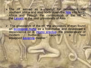  The rift served as a conduit for movement into
  southern Africa and also north down the Nile into North
  Africa and through the continuation of the rift in
  the Levant to the vast grasslands of Asia.

 The grasslands of the rift, the ancestors of man found
 an ecological niche as a tool-maker and developed a
 dependence on it. Homo erectus, the predecessor of
 modern       humans,           became       a      "tool
 equipped savanna dweller.―
 