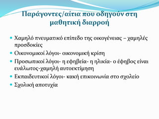 Παράγοντες/αίτια που οδηγούν στη
μαθητική διαρροή
 Χαμηλό πνευματικό επίπεδο της οικογένειας – χαμηλές
προσδοκίες
 Οικονομικοί λόγοι- οικονομική κρίση
 Προσωπικοί λόγοι- η εφηβεία- η ηλικία- ο έφηβος είναι
ευάλωτος-χαμηλή αυτοεκτίμηση
 Εκπαιδευτικοί λόγοι- κακή επικοινωνία στο σχολείο
 Σχολική αποτυχία
 