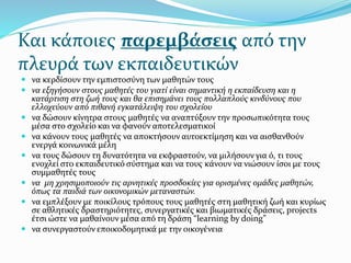 Και κάποιες παρεμβάσεις από την
πλευρά των εκπαιδευτικών
 να κερδίσουν την εμπιστοσύνη των μαθητών τους
 να εξηγήσουν στους μαθητές του γιατί είναι σημαντική η εκπαίδευση και η
κατάρτιση στη ζωή τους και θα επισημάνει τους πολλαπλούς κινδύνους που
ελλοχεύουν από πιθανή εγκατάλειψη του σχολείου
 να δώσουν κίνητρα στους μαθητές να αναπτύξουν την προσωπικότητα τους
μέσα στο σχολείο και να φανούν αποτελεσματικοί
 να κάνουν τους μαθητές να αποκτήσουν αυτοεκτίμηση και να αισθανθούν
ενεργά κοινωνικά μέλη
 να τους δώσουν τη δυνατότητα να εκφραστούν, να μιλήσουν για ό, τι τους
ενοχλεί στο εκπαιδευτικό σύστημα και να τους κάνουν να νιώσουν ίσοι με τους
συμμαθητές τους
 να μη χρησιμοποιούν τις αρνητικές προσδοκίες για ορισμένες ομάδες μαθητών,
όπως τα παιδιά των οικονομικών μεταναστών.
 να εμπλέξουν με ποικίλους τρόπους τους μαθητές στη μαθητική ζωή και κυρίως
σε αθλητικές δραστηριότητες, συνεργατικές και βιωματικές δράσεις, projects
έτσι ώστε να μαθαίνουν μέσα από τη δράση “learning by doing”
 να συνεργαστούν εποικοδομητικά με την οικογένεια
 