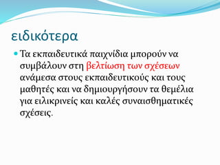 ειδικότερα
 Τα εκπαιδευτικά παιχνίδια μπορούν να
συμβάλουν στη βελτίωση των σχέσεων
ανάμεσα στους εκπαιδευτικούς και τους
μαθητές και να δημιουργήσουν τα θεμέλια
για ειλικρινείς και καλές συναισθηματικές
σχέσεις.
 