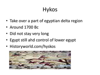 Hykos
• Take over a part of egyptian delta region
• Around 1700 Bc
• Did not stay very long
• Egypt still ahd control of lower egypt
• Historyworld.com/hyskos
 