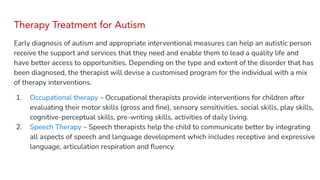 Therapy Treatment for Autism
Early diagnosis of autism and appropriate interventional measures can help an autistic person
receive the support and services that they need and enable them to lead a quality life and
have better access to opportunities. Depending on the type and extent of the disorder that has
been diagnosed, the therapist will devise a customised program for the individual with a mix
of therapy interventions.
1. Occupational therapy – Occupational therapists provide interventions for children after
evaluating their motor skills (gross and ﬁne), sensory sensitivities, social skills, play skills,
cognitive-perceptual skills, pre-writing skills, activities of daily living.
2. Speech Therapy – Speech therapists help the child to communicate better by integrating
all aspects of speech and language development which includes receptive and expressive
language, articulation respiration and ﬂuency.
 