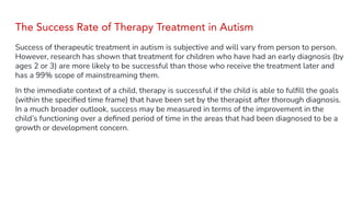 The Success Rate of Therapy Treatment in Autism
Success of therapeutic treatment in autism is subjective and will vary from person to person.
However, research has shown that treatment for children who have had an early diagnosis (by
ages 2 or 3) are more likely to be successful than those who receive the treatment later and
has a 99% scope of mainstreaming them.
In the immediate context of a child, therapy is successful if the child is able to fulﬁll the goals
(within the speciﬁed time frame) that have been set by the therapist after thorough diagnosis.
In a much broader outlook, success may be measured in terms of the improvement in the
child’s functioning over a deﬁned period of time in the areas that had been diagnosed to be a
growth or development concern.
 