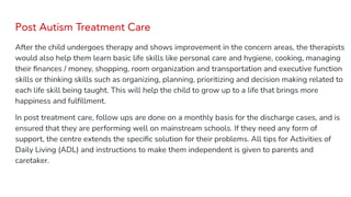 Post Autism Treatment Care
After the child undergoes therapy and shows improvement in the concern areas, the therapists
would also help them learn basic life skills like personal care and hygiene, cooking, managing
their ﬁnances / money, shopping, room organization and transportation and executive function
skills or thinking skills such as organizing, planning, prioritizing and decision making related to
each life skill being taught. This will help the child to grow up to a life that brings more
happiness and fulﬁllment.
In post treatment care, follow ups are done on a monthly basis for the discharge cases, and is
ensured that they are performing well on mainstream schools. If they need any form of
support, the centre extends the speciﬁc solution for their problems. All tips for Activities of
Daily Living (ADL) and instructions to make them independent is given to parents and
caretaker.
 