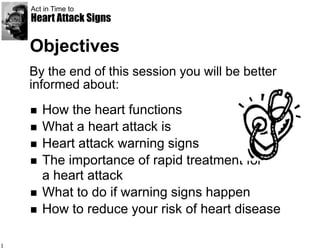 Act in Time to
    Heart Attack Signs

    Objectives
    By the end of this session you will be better
    informed about:
       How the heart functions
       What a heart attack is
       Heart attack warning signs
       The importance of rapid treatment for
        a heart attack
       What to do if warning signs happen
       How to reduce your risk of heart disease

1
 