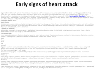 Early signs of heart attack
Eager to find out the early signs of a heart attack? If you love to watch movies, you have seen an actor with a heart attack when they grasped their chest,
rolled back their eyes, and grated in severe pain before falling on the floor.Nevertheless, a movie heart attack differs greatly from a real heart attack.
Sometimes, heart attacks can be relatively painless despite causing dramatic pain. Nevertheless, you should visit the top hospital in Chandigarh if you are
suffering from a heart attack. A silent heart attack, however, cannot be detected if there are no signs. A heart attack goes ignored because you are not aware
of it. Yet, it still poses a risk of death and serious trouble. Let us learn more in this blog.
Early signs of heart attack
Short breaths
Undue temperatures, heights, or physical activity can limit breaths. It can be a general sign of many other medical needs. However, chest pain with or without
tension, difficulty breathing, or breathlessness can sometimes indicate that you are having a heart attack. A visit to Chandigarh City Hospital is recommended
if you have limited breath, which is abnormal.
Coughing or Wheezing
Wheezing or coughing is the second sign of a heart attack. This condition does not skip as the fluid builds in high amounts in your lungs. There is also the
likelihood that you will have cough-up pink or bloody mucus.
Pain in your body
Heart attacks do not disturb the heart alone, but upset the entire body as a whole. The situation, however, confuses the determination of whether or not the
patient is suffering from a heart attack. Pain in these body parts can also lead to heart attacks:
Back
Arms
Neck
Jaw
Stomach
Signs can vary from one individual to another. For instance, some people mention their back pain from a heart attack. They feel like a rope is being tied
around them. You may also face heavy stress on your back. Do not ignore these less obvious signs of a heart attack and visit the doctor right away.
You have more sweating or a cold sweat.
It can be a warning sign of a heart attack if your body makes more sweat or you are facing a rash chill in your whole body however of the environment
temperature.
Faintness
Many things make you feel dizzy, like not intaking enough water, skipping lunch, or standing for a long time. However, lightheadedness or dizziness combined
with short breaths, and chest pain may show a reduced blood volume and a decline in blood pressure, thus leading to a heart attack.
Tiredness
Sleepless nights and stressful days can leave you feeling tired. Nevertheless, Harvard Health Publishing reports that women can feel fatigued before a heart
attack. According to the National Heart, Blood, and Lung Institute, women seem to be particularly affected by this sign.
Final words
These are some early signs of a heart attack that you should not take lightly. Ignoring those means, you are getting in trouble. Suppose you face a heart attack
and are looking for the top hospital in Chandigarh. In that case, Chandigarh City Hospital is here for you.
 