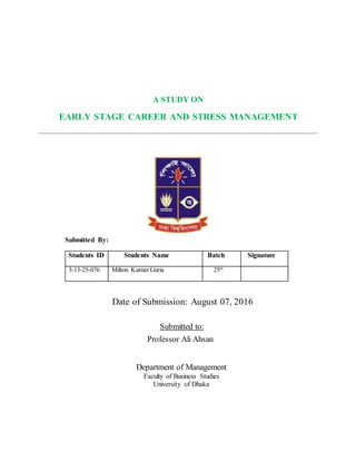 A STUDY ON
EARLY STAGE CAREER AND STRESS MANAGEMENT
Submitted By:
Students ID Students Name Batch Signature
3-13-25-076 Milton Kumar Guria 25th
Date of Submission: August 07, 2016
Submitted to:
Professor Ali Ahsan
Department of Management
Faculty of Business Studies
University of Dhaka
 