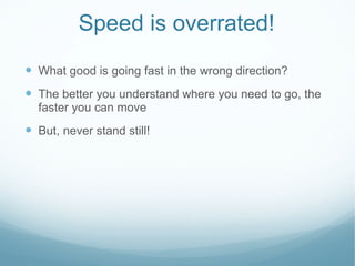 Speed is overrated! What good is going fast in the wrong direction? The better you understand where you need to go, the faster you can move But, never stand still!  