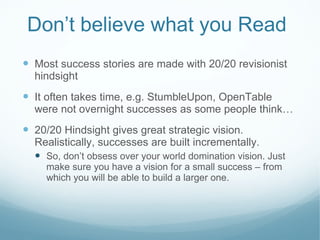 Don ’t believe what you Read Most success stories are made with 20/20 revisionist hindsight It often takes time, e.g. StumbleUpon, OpenTable were not overnight successes as some people think… 20/20 Hindsight gives great strategic vision. Realistically, successes are built incrementally. So, don’t obsess over your world domination vision. Just make sure you have a vision for a small success – from which you will be able to build a larger one. 