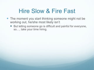 Hire Slow & Fire Fast The moment you start thinking someone might not be working out, he/she most likely isn’t But letting someone go is difficult and painful for everyone, so…, take your time hiring. 
