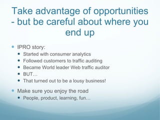 Take advantage of opportunities - but be careful about where you end up IPRO story: Started with consumer analytics Followed customers to traffic auditing Became World leader Web traffic auditor BUT… That turned out to be a lousy business! Make sure you enjoy the road People, product, learning, fun… 