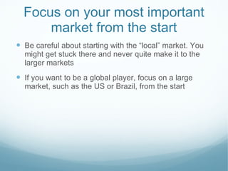 Focus on your most important market from the start Be careful about starting with the “local” market. You might get stuck there and never quite make it to the larger markets If you want to be a global player, focus on a large market, such as the US or Brazil, from the start 