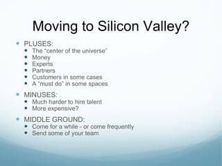 Moving to Silicon Valley? PLUSES: The  “center of the universe” Money Experts Partners Customers in some cases A  “must do” in some spaces MINUSES: Much harder to hire talent More expensive? MIDDLE GROUND: Come for a while - or come frequently Send some of your team 