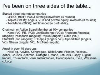 I've been on three sides of the table... Started three Internet companies      - I/PRO (1994): VCs & strategic investors (4 rounds)      - Topica (1998): Angels, VCs and private equity investors (3 rounds)      - TextMarks (2006): self financed to profitability. Chairman or Active Board Member at 10+ companies      - Kana (VC, PE, IPO); LinkExchange (VCs); Freedom Financial (angels); Passporta (angels); Papilia (angels); Odeo (VC); StumbleUpon (angels); LOLapps (angels, VC); SpeedDate (angels, VC); Strava (angels, VC), MixTent (angels). Angel in over 40 start-ups      - NexTag, AdMob, Kongregate, SlideShare, Flixster, Rockyou, Xobni, Causes, Aptimus, Outright, Urbano, LatiLists, Blippy, Digital Impact, Thumbtack, Viikii, Instructables, Groupspaces, Evite, WeGame, ccLoop 