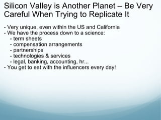 Silicon Valley is Another Planet – Be Very Careful When Trying to Replicate It - Very unique, even within the US and California - We have the process down to a science:      - term sheets      - compensation arrangements      - partnerships      - technologies & services      - legal, banking, accounting, hr... - You get to eat with the influencers every day! 