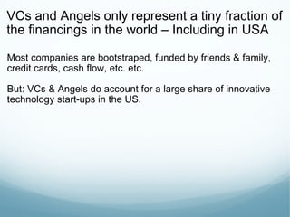 VCs and Angels only represent a tiny fraction of the financings in the world – Including in USA Most companies are bootstraped, funded by friends & family, credit cards, cash flow, etc. etc. But: VCs & Angels do account for a large share of innovative technology start-ups in the US. 