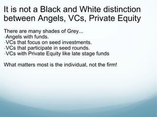 It is not a Black and White distinction between Angels, VCs, Private Equity There are many shades of Grey... Angels with funds. VCs that focus on seed investments. VCs that participate in seed rounds. VCs with Private Equity like late stage funds What matters most is the individual, not the firm! 