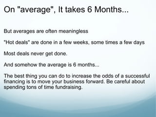 On "average", It takes 6 Months...  But averages are often meaningless "Hot deals" are done in a few weeks, some times a few days Most deals never get done. And somehow the average is 6 months... The best thing you can do to increase the odds of a successful financing is to move your business forward. Be careful about spending tons of time fundraising. 