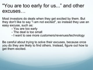 "You are too early for us... ” and other excuses… Most investors do deals when they get excited by them. But they don't like to say "i am not excited", so instead they use an easy excuse, such as: - You are too early - The deal is too small - I want to see more customers/revenues/technology Be careful about trying to solve their excuses, because once you do they are likely to find others. Instead, figure out how to get them excited. 
